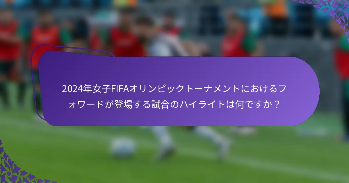 2024年女子FIFAオリンピックトーナメントにおけるフォワードが登場する試合のハイライトは何ですか？