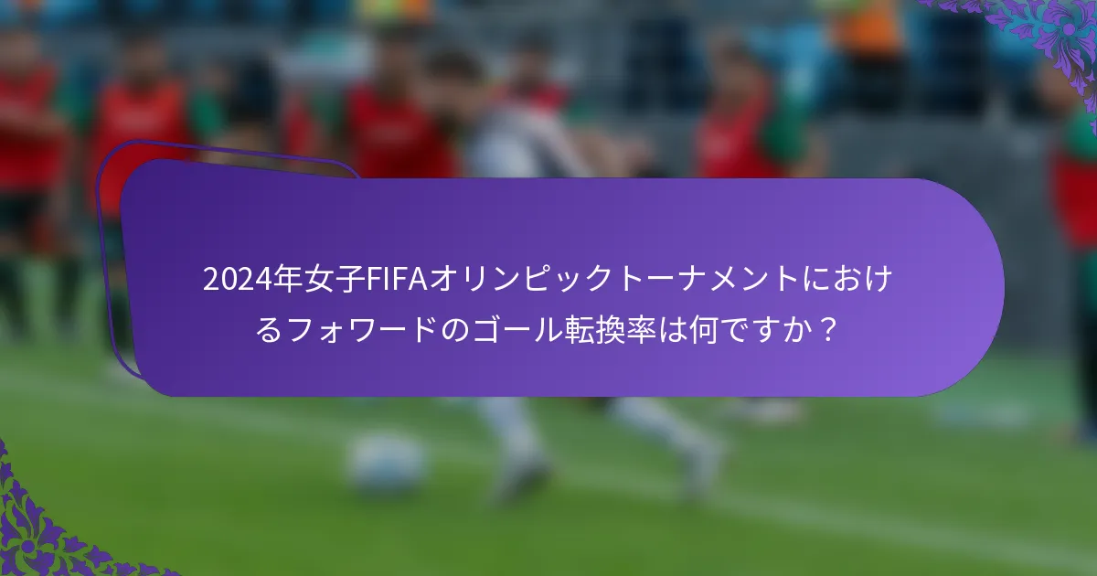 2024年女子FIFAオリンピックトーナメントにおけるフォワードのゴール転換率は何ですか？