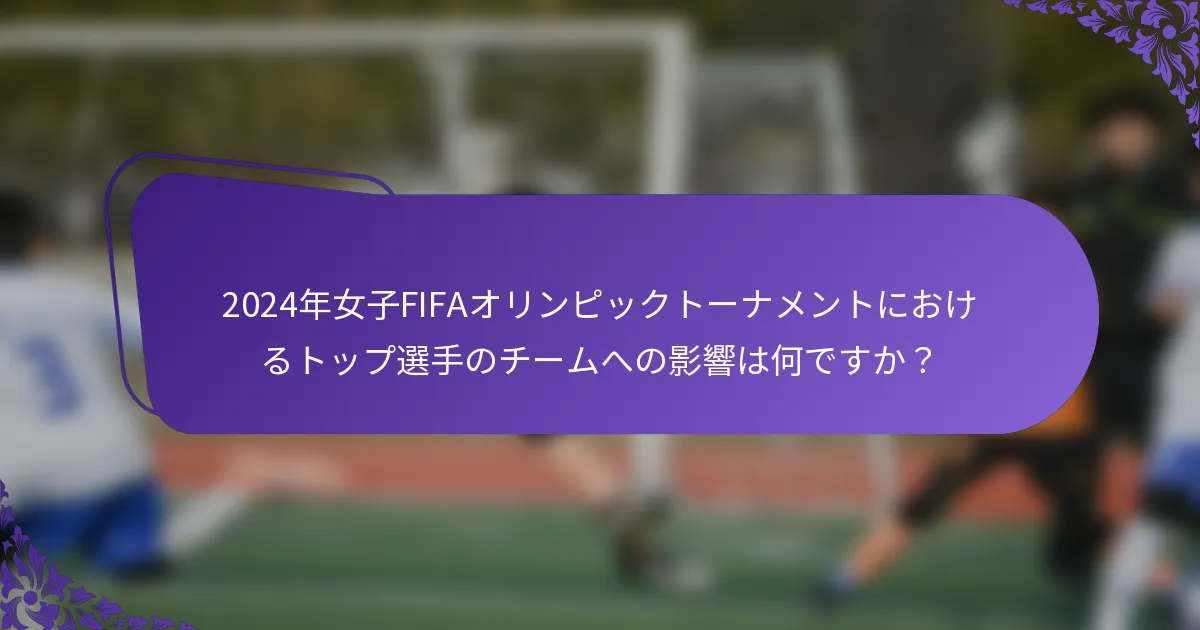 2024年女子FIFAオリンピックトーナメントにおけるトップ選手のチームへの影響は何ですか？