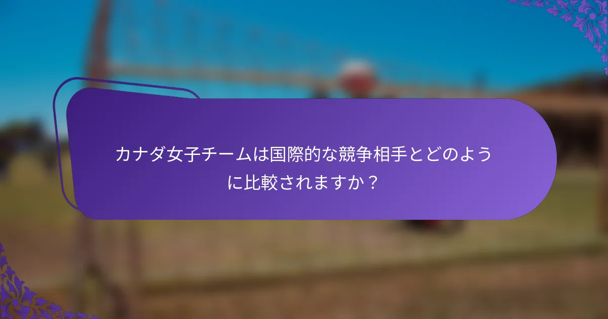 カナダ女子チームは国際的な競争相手とどのように比較されますか？
