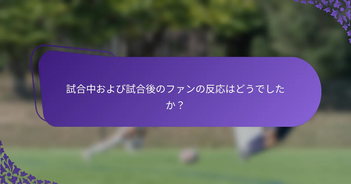 試合中および試合後のファンの反応はどうでしたか？